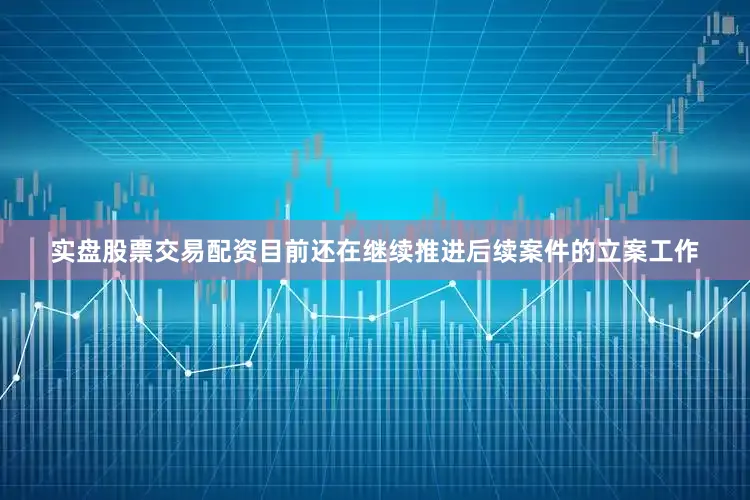 实盘股票交易配资目前还在继续推进后续案件的立案工作