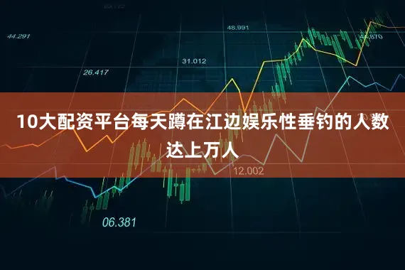 10大配资平台每天蹲在江边娱乐性垂钓的人数达上万人