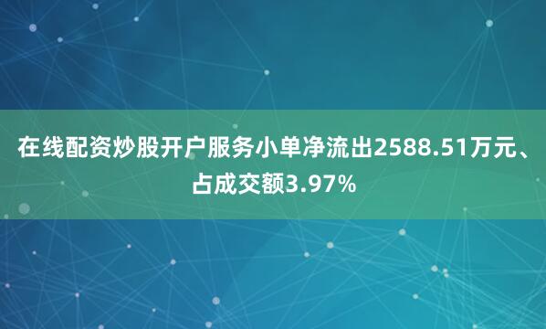 在线配资炒股开户服务小单净流出2588.51万元、占成交额3.97%