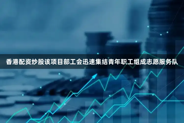 香港配资炒股该项目部工会迅速集结青年职工组成志愿服务队