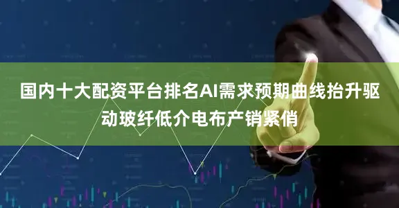 国内十大配资平台排名AI需求预期曲线抬升驱动玻纤低介电布产销紧俏