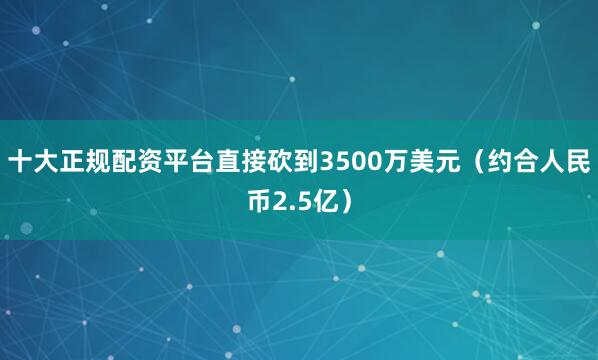 十大正规配资平台直接砍到3500万美元（约合人民币2.5亿）