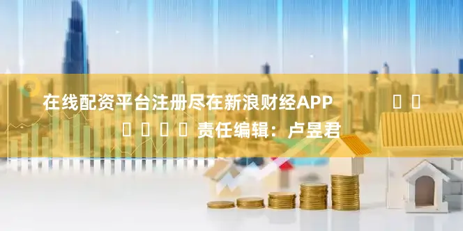 在线配资平台注册尽在新浪财经APP            						责任编辑：卢昱君