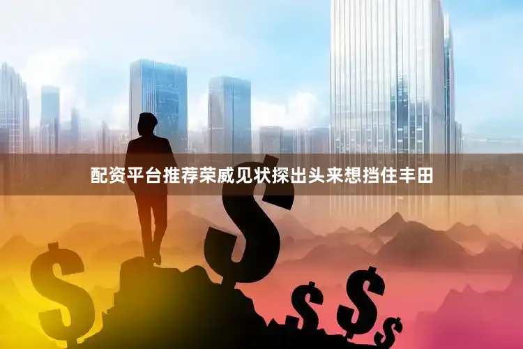 配资平台推荐荣威见状探出头来想挡住丰田