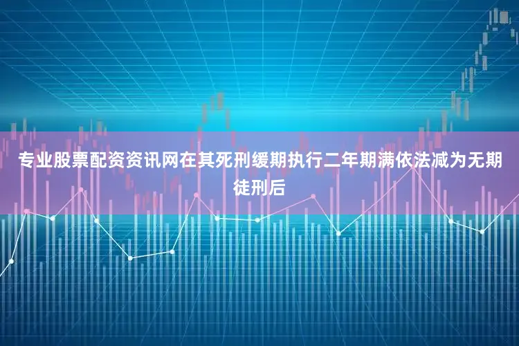 专业股票配资资讯网在其死刑缓期执行二年期满依法减为无期徒刑后