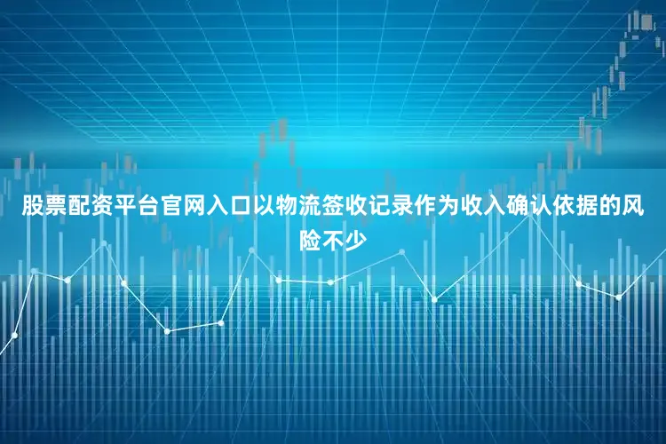 股票配资平台官网入口以物流签收记录作为收入确认依据的风险不少