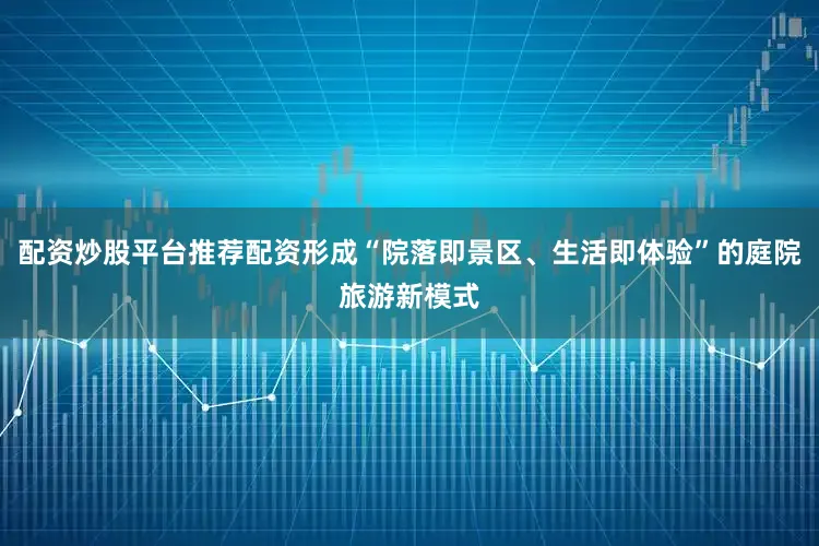 配资炒股平台推荐配资形成“院落即景区、生活即体验”的庭院旅游新模式