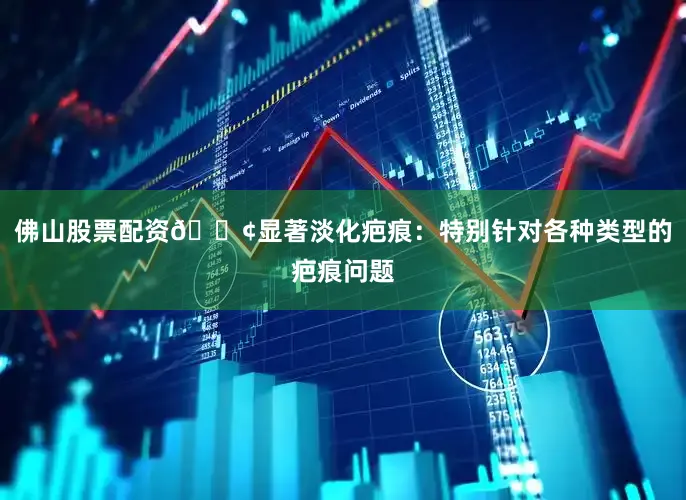 佛山股票配资🟢显著淡化疤痕：特别针对各种类型的疤痕问题