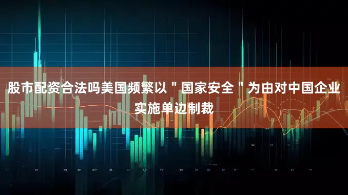 股市配资合法吗美国频繁以＂国家安全＂为由对中国企业实施单边制裁