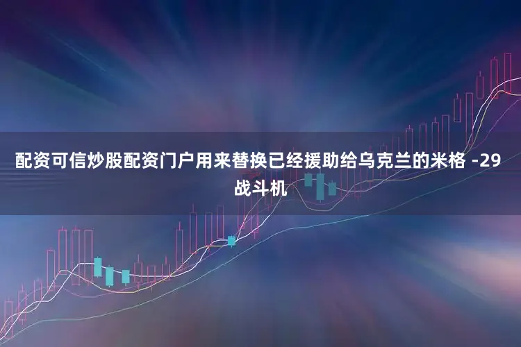 配资可信炒股配资门户用来替换已经援助给乌克兰的米格 -29 战斗机